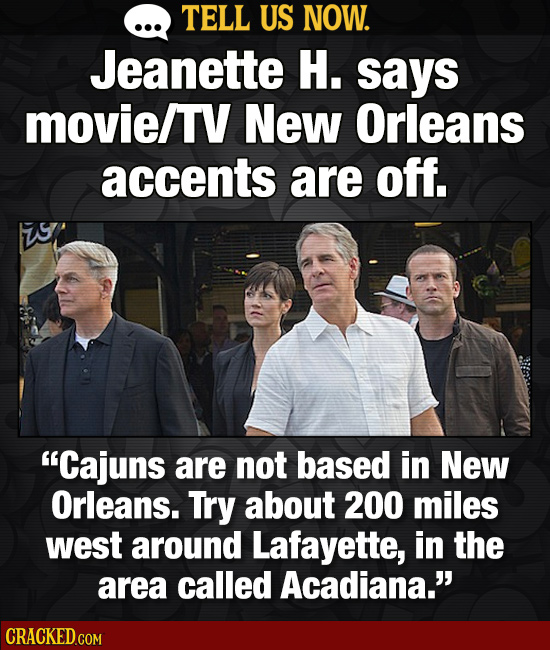 TELL US NOW. Jeanette H. says movie/TV New Orleans accents are off. Cajuns are not based in New Orleans. Try about 200 miles west around Lafayette, i