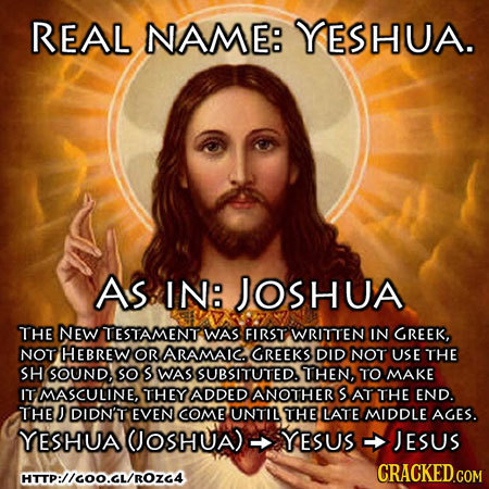 REAL NAME: YESHUA. As IN: JOSHUA THE NEW TESTAMENT WAS FIRST WRITTEN IN GREEK, NOT HEBREW OR ARAMAIC GREEKS DID NOT USE THE SH SOUND, SO S WAS SUBSITU