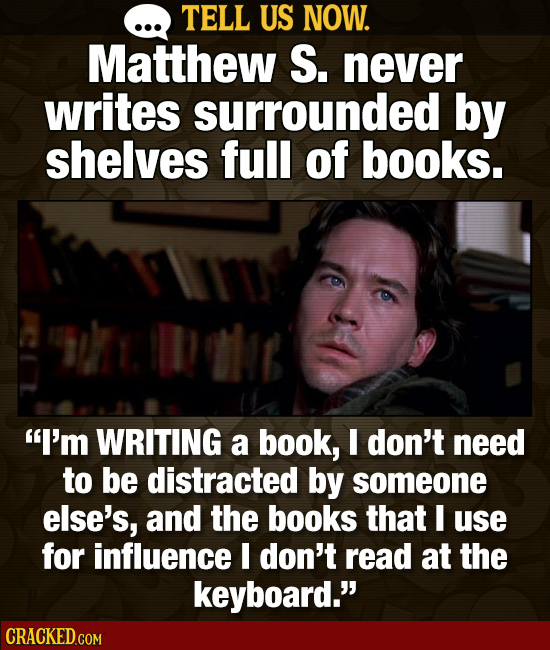TELL US NOW. Matthew S. never writes surrounded by shelves full of books. Dole I'm WRITING a book, I don't need to be distracted by someone else's, a