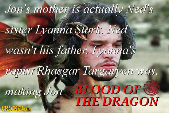 Jon's mother is actually Ned's sister Lyanna Stark Ned wasn't his father. Lyanna's rapist Rhaegar Targarven was, making JJon BLOOD OF THE DRAGON GRACK