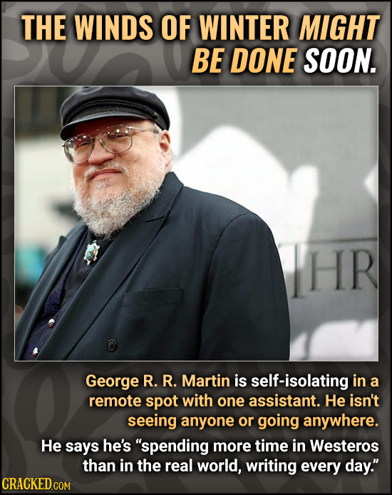 THE WINDS OF WINTER MIGHT BE DONE SOON. HR George R. R. Martin is self-isolating in a remote spot with one assistant. He isn't seeing anyone or going