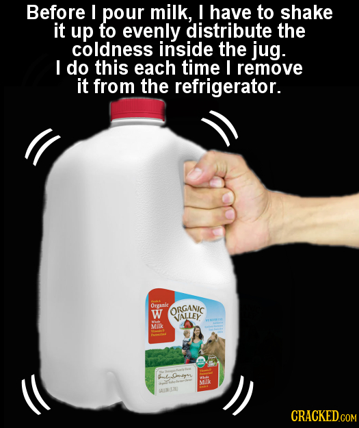 Before I pour milk, I have to shake it up to evenly distribute the coldness inside the jug. I do this each time I remove it from the refrigerator. Ora