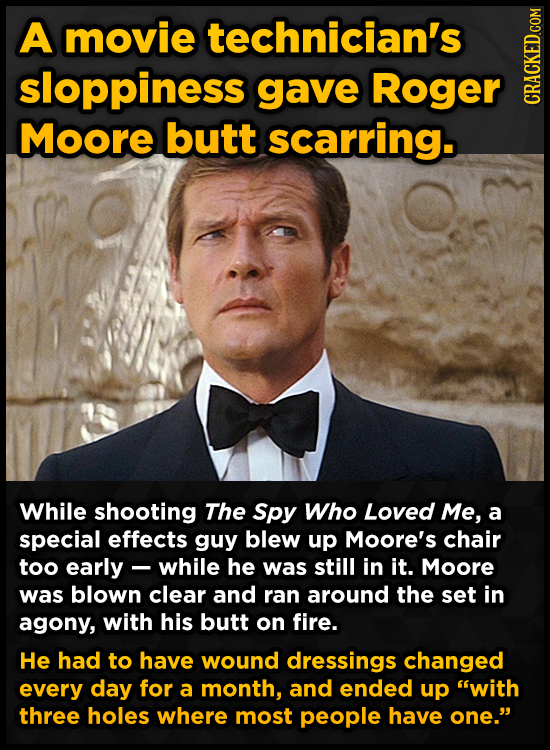 A movie technician's sloppiness gave Roger CRAGN Moore butt scarring. While shooting The Spy Who Loved Me, a special effects guy blew up Moore's chair