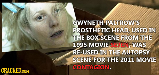 GWYNETH PALTROW'S PROSTHETIC HEAD, USED IN THE BOX SCENE FROM THE 1995 MOVIE SE7EN, WAS RE-USED IN THE AUTOPSY SCENE FOR THE 2011 MOVIE CONTAGION. CRA