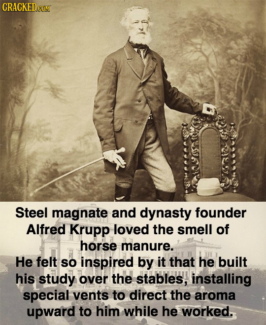 Steel magnate and dynasty founder Alfred Krupp loved the smell of horse manure. He felt SO inspired by it that he built his study over the stables, in