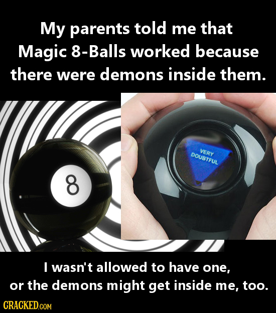 My parents told me that Magic 8-Balls worked because there were demons inside them. VERY DOUBTFUL O I wasn't allowed to have one, or the demons might 