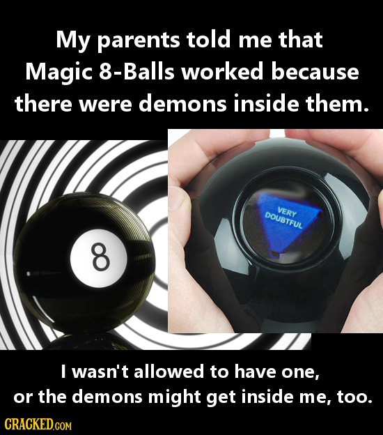 My parents told me that Magic 8-Balls worked because there were demons inside them. VERY DOUBTFUL O I wasn't allowed to have one, or the demons might