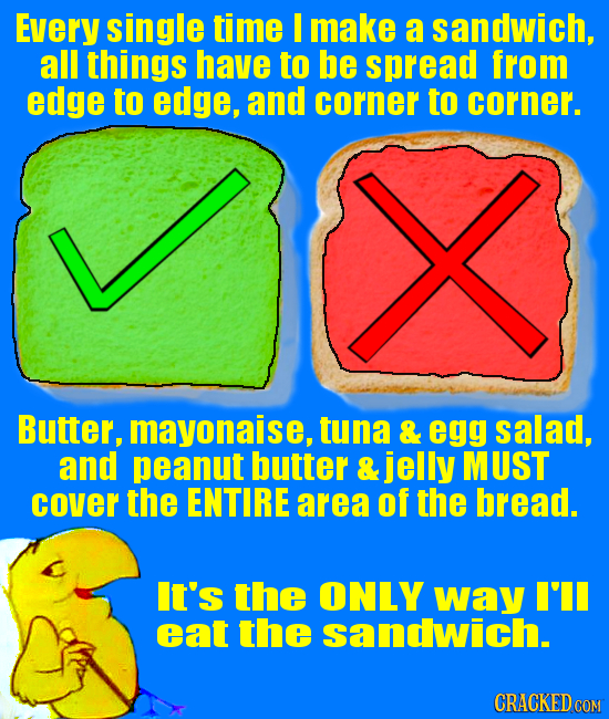 Every Single time make a sandwich, all things have to be spread from edge to edge, and corner to corner. Butter, mayonaise, tuna & egg salad, and pean