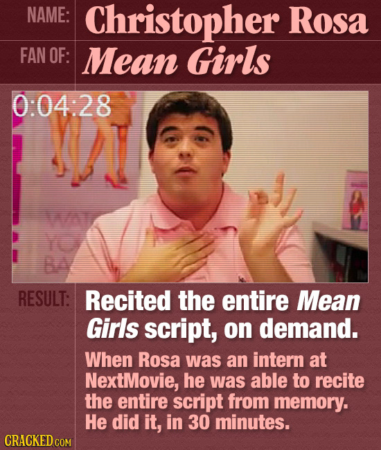 NAME: Christopher Rosa FAN OF: Mean Girls 0:04:28 ! NA B RESULT: Recited the entire Mean Girls script, on demand. When Rosa was an intern at NextMovie