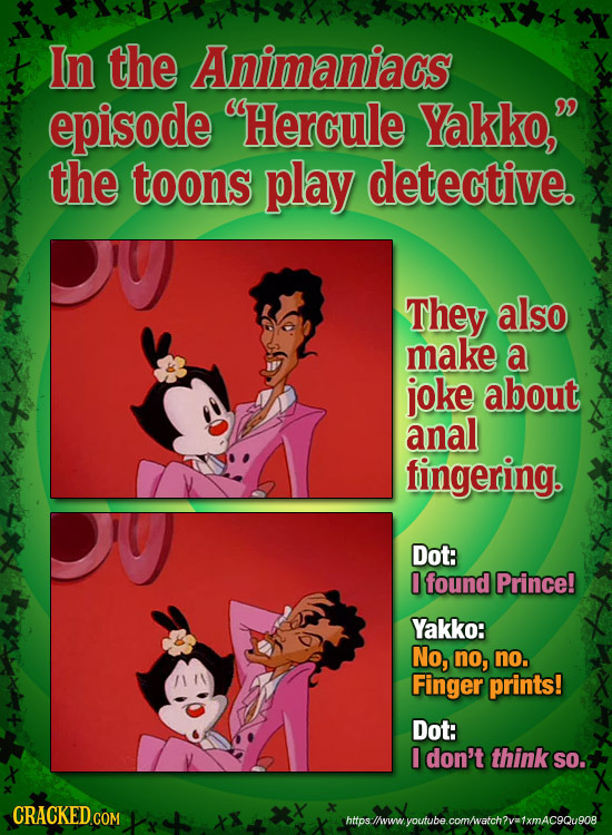 In the Animaniacs episode Hercule Yakko, the toons play detective. They also make a joke about anal fingering. Dot: 0 found Prince! Yakko: No, no, n