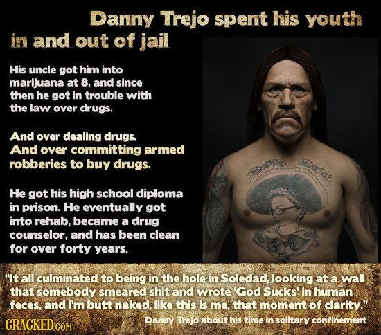 Danny Trejo spent his youth in and out of jail His uncle got him into marijuana at 8, and since then he got in trouble with the law over drugs. And ov