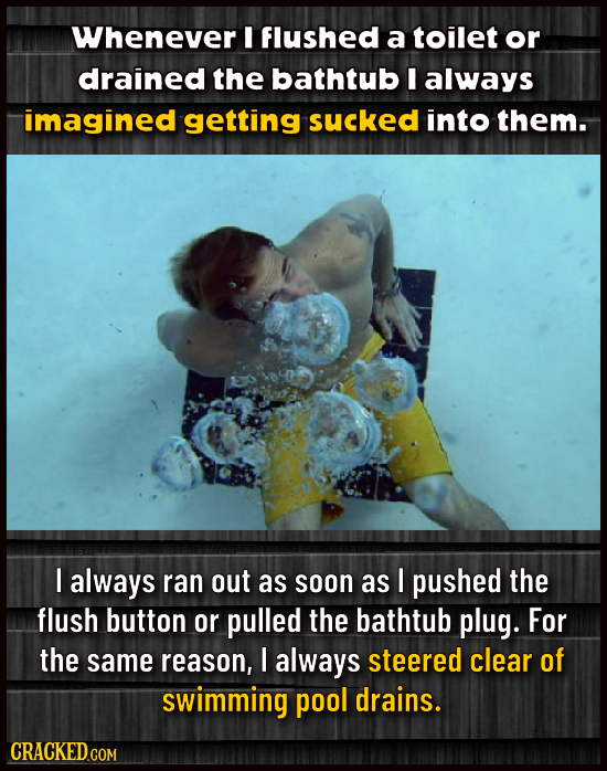 Whenever I Flushed a toilet or drained the bathtub I always imagined getting SucKED into them. I always ran out as soon as I pushed the flush button o