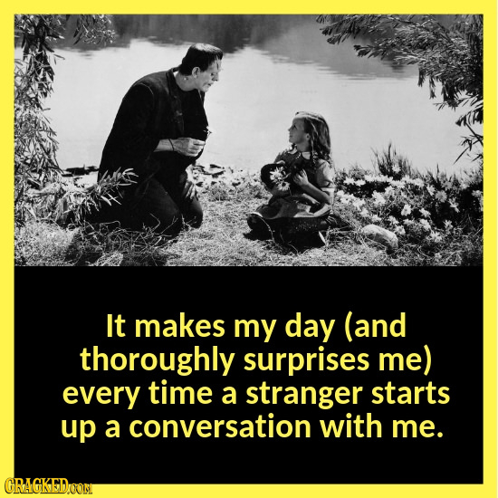 It makes my day (and thoroughly surprises me) every time a stranger starts up a conversation with me. CRAGKEDYOOM