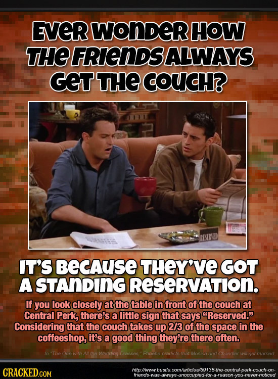 EVERWONDERI HOW THE FRIENDSALWAYS GET THE COUCH? IT'S becAuSE THEY'VE GOT A STANDING RESERVATION. If you look closely at thetable in front of the couc