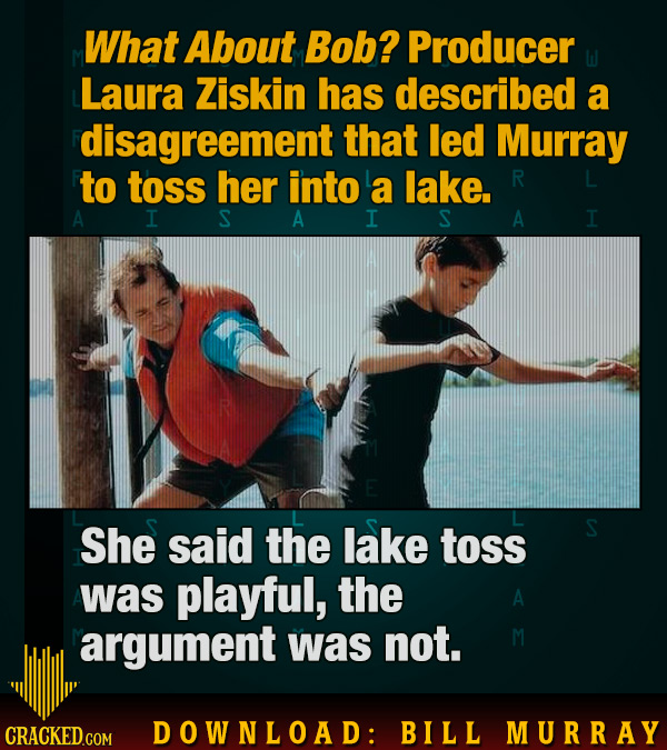 What About Bob? Producer Laura Ziskin has described a disagreement that led Murray to toss her into a lake. R A I S A I S A I She said the lake toss w