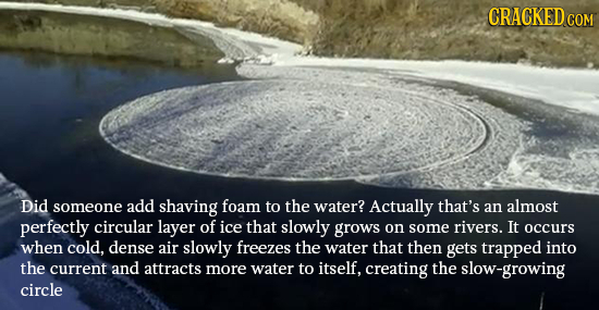 CRACKED CO COM Did someone add shaving foam to the water? Actually that's an almost perfectly circular layer of ice that slowly grows on some rivers.