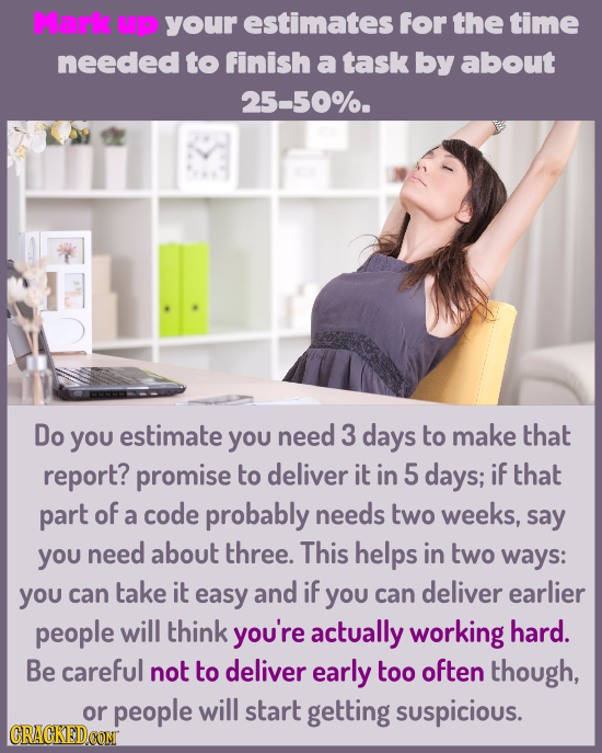 Mark UP your estimates for the time needed to finish a task by about 25-50%. Do you estimate yOU need 3 days to make that report? promise to deliver i