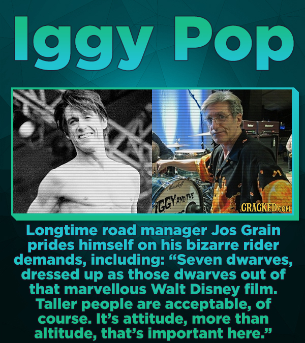 lggy Pop GGYRnD CRACKED COM Longtime road manager Jos Grain prides himself on his bizarre rider demands, including: Seven dwarves, dressed up as thos