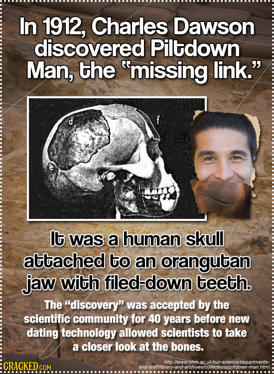 In 1912, Charles Dawson discovered Piltdown Man, the missing link. lt was a human skull attached to an orangutan jaw with filed down teeth. The dis