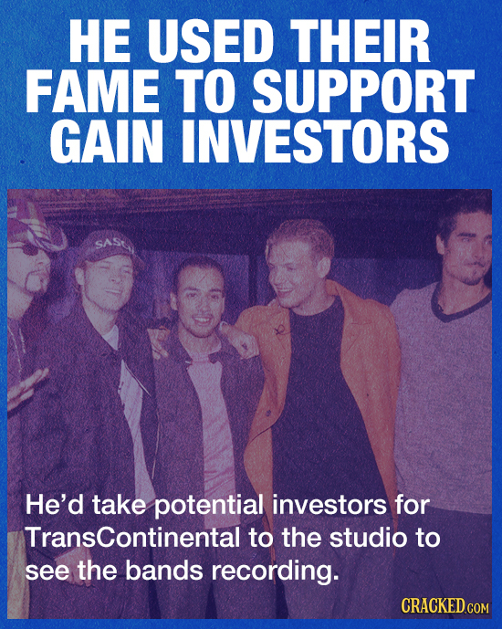 HE USED THEIR FAME TO SUPPORT GAIN INVESTORS He'd take potential investors for Transcontinental to the studio to see the bands recording. CRACKED.COM