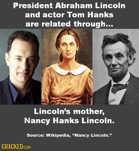 President Abraham Lincoln and actor Tom Hanks are related through... Lincoln's mother, Nancy Hanks Lincoln. Source: Wikipedia, Nancy Lincoln. CRACKE