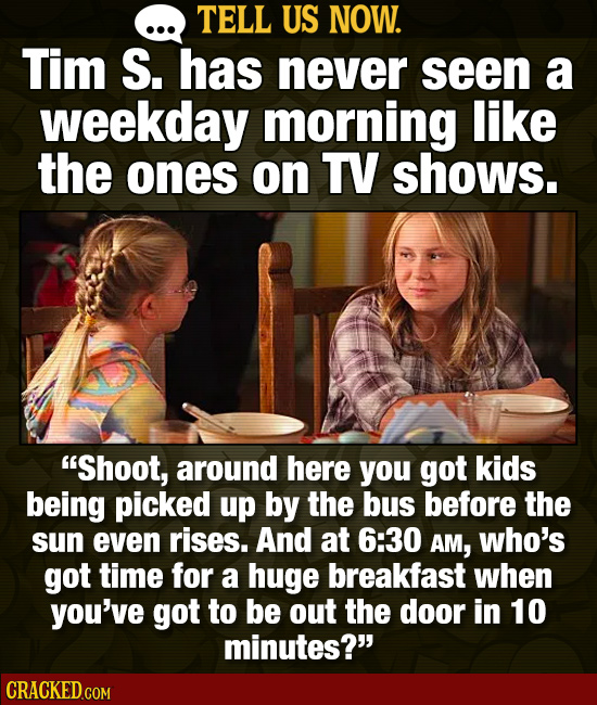 TELL US NOW. Tim S. has never seen a weekday morning like the ones on TV shows. Shoot, around here you got kids being picked up by the bus before the