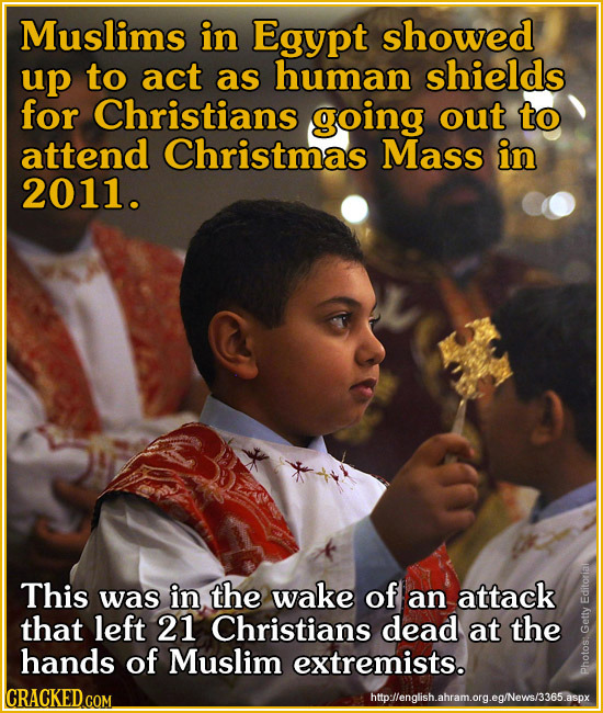 Muslims in Egypt showed up to act as human shields for Christians going out to attend Christmas Mass in 2011. This was in the wake of an attack Edit t