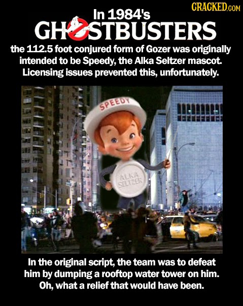 In 1984's GH STBUSTERS the 112.5 foot conjured forM of Gozer was originally intended to be Speedy, the Alka Seltzer mascot. Licensing issues prevented