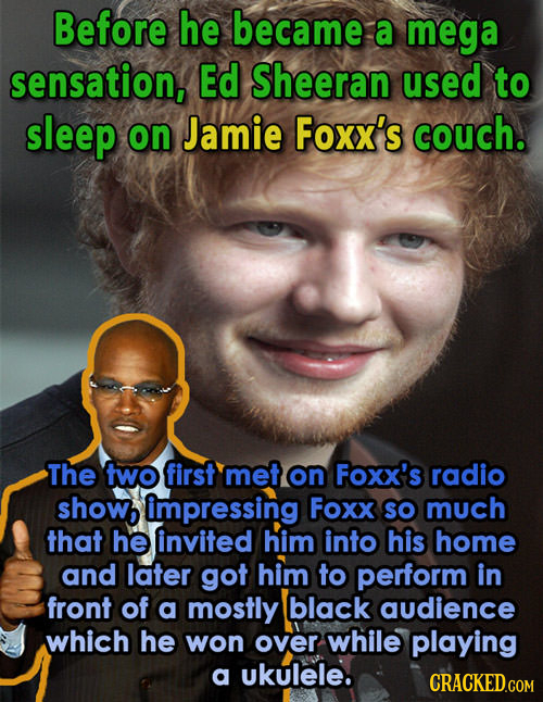 Before he became a mega sensation, Ed Sheeran used to sleep on Jamie Foxx's couch. The two first met on Foxx's radio showb impressing Foxx sO much tha