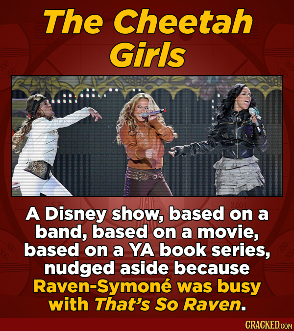 The Cheetah Girls A Disney show, based on a band, based on a movie, based on a YA book series, nudged aside because Raven-Symone was busy with That's