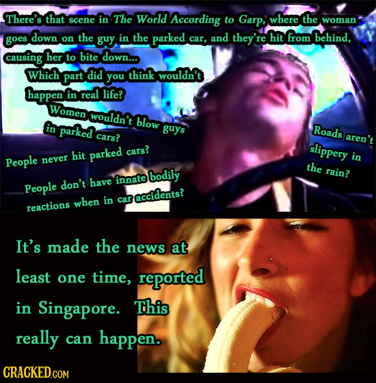 There's that scene in The World According to Garp, where the woman down goes on the guy in the parked and they're hit from behind, car, causing her to