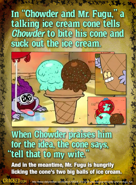 In Chowder and Mr. Fugu, a talking ice cream cone tells Chowder to bite his cone and suck out the ice cream. When Chowder praises him for the idea,