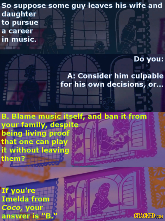 So suppose some guy leaves his wife and daughter to pursue a career in music. Do you: A: Consider him culpable for his Own decisions, or... B. Blame m
