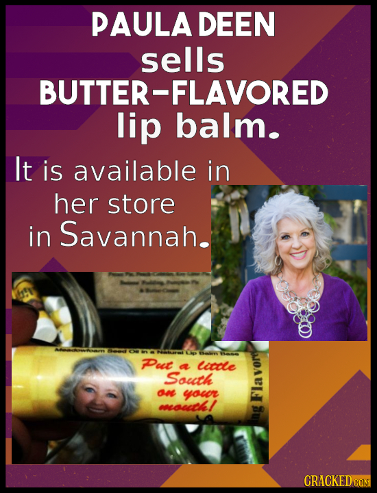 PAULA DEEN sells BUTTER-FLAVORED lip balm. It is available in her store in Savannah. eO Ou L Sahen BamE PPut a lcdle South E one youor mouitkl CRACKED