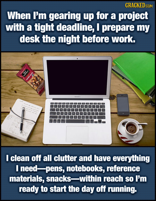CRACKEDcO When I'm gearing up for a project with a tight deadline, prepare my desk the night before work. evest I clean off all clutter and have every