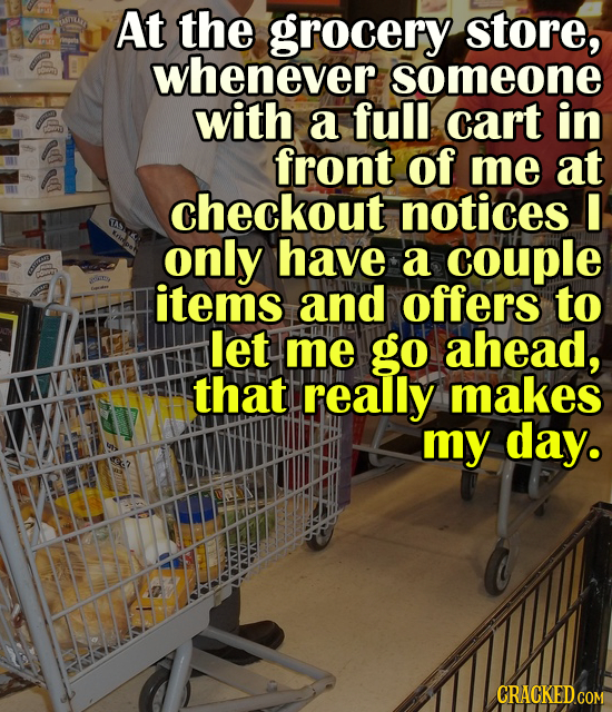 At the grocery store, whenever someone with a full cart in front of me at checkout notices I only have a couple items and offers to let me go ahead, t