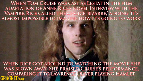 WHEN TOM CRUISE WAS CAST AS LESTAT IN THE FILM ADAPTATION OF ANNE RICE'S NOVEL INTERVIEW WITH THE VAMPIRE, RICE CALLED THE CHOICE 'BIZARRE' ADDING 'IT