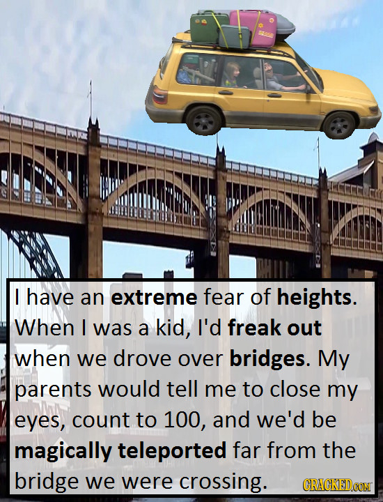 I have an extreme fear of heights. When I was a kid, I'd freak out when we drove over bridges. My parents would tell me to close my eyes, count to 100