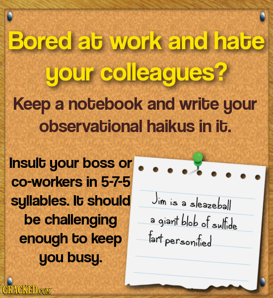 Bored at work and hate your colleagues? Keep a notebook and write your observational haikus in it. Insult your boss or co-workers in 5-7-5 syllables.