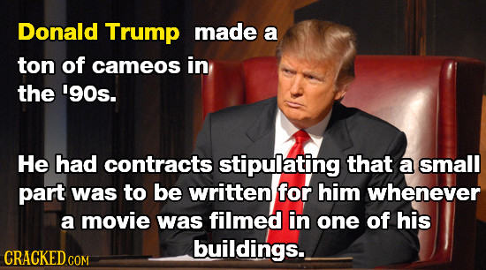 Donald Trump made a ton of cameos in the '90s. He had contracts stipulating that a small part was to be written for him whenever a movie was filmed in