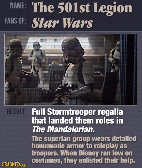 NAME: The 501st Legion FANS OF: Star Wars RESULT: Full Stormtrooper regalia that landed them roles in The Mandalorian. The superfan group wears detail