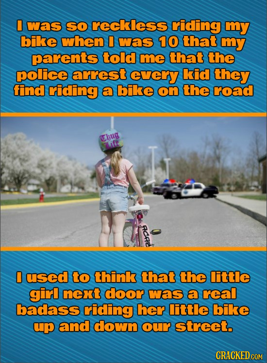 I was SO reckless rriding my bike when I was 10 that my parents told me that the police arrest every kid they find criding a bike on the road Chug Lif