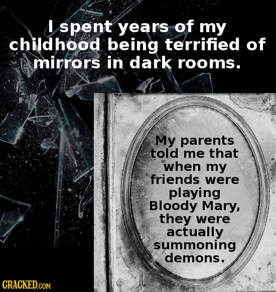 I spent years of my childhood being terrified of mirrors in dark rooms. My parents told me That when my friends were playing Bloody Mary, they were ac