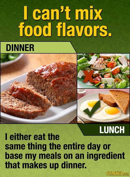 I can't mix food flavors. DINNER X LUNCH I either eat the same thing the entire day or base my meals on an ingredient that makes up dinner. CRACKEDCON