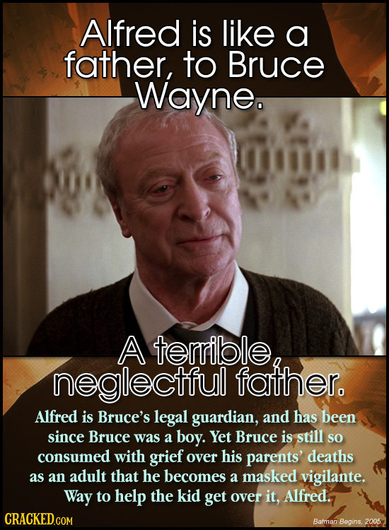 Alfred is like a father, to Bruce Wayne. A terrible neglectful father. Alfred is Bruce's legal guardian, and has been since Bruce was a boy. Yet Bruce