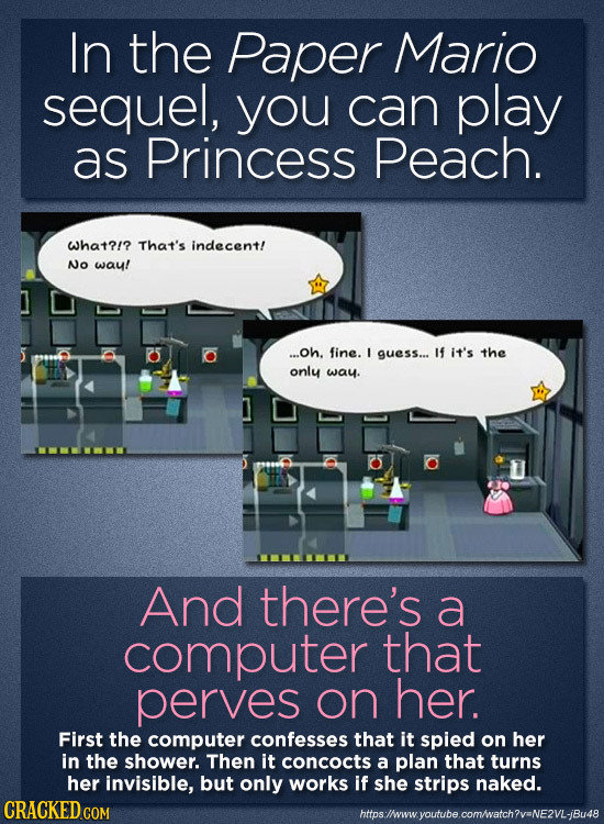 In the Paper Mario sequel, you can play as Princess Peach. what?/? That's indecent! No waul ...Oh. fine. I guess... If it's the only way. And there's