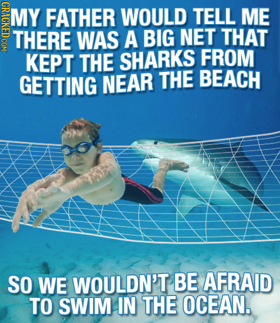 NDNGT MY FATHER WOULD TELL ME THERE WAS A BIG NET THAT KEPT THE SHARKS FROM GETTING NEAR THE BEACH SO WE WOULDN'T BE AFRAID TO SWIM IN THE OCEAN.