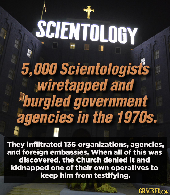 SCIENTOLOGY 5, 000 Scientologists wiretapped and burgled government agencies in the 1970s. They infiltrated 136 organizations, agencies, and foreign e