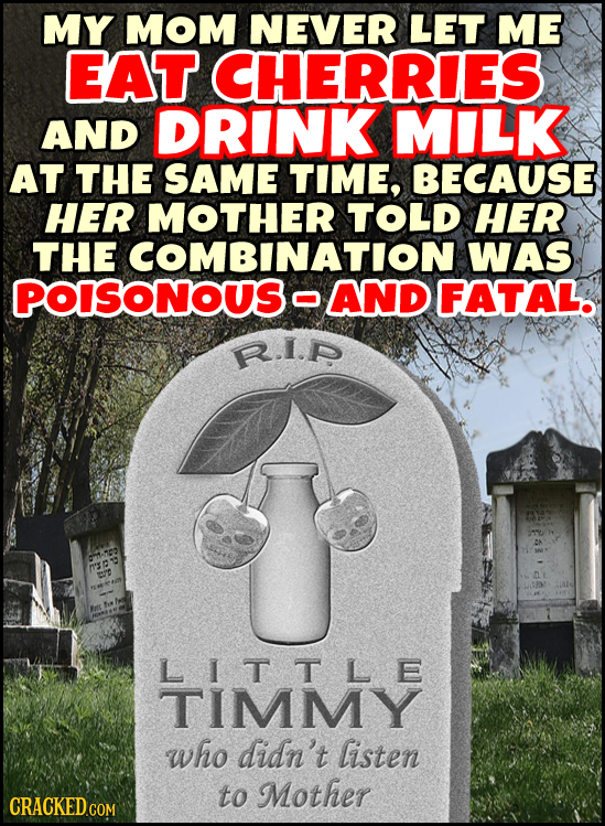 MY MOM NEVER LET ME EAT CHERRIES AND DRINK MIILK AT THE SAME TIME, BECAUSE HER MOTHER TOLD HER THE COMBINATION WAS POISONOUS O AND FATAL. R.I.P A RX  