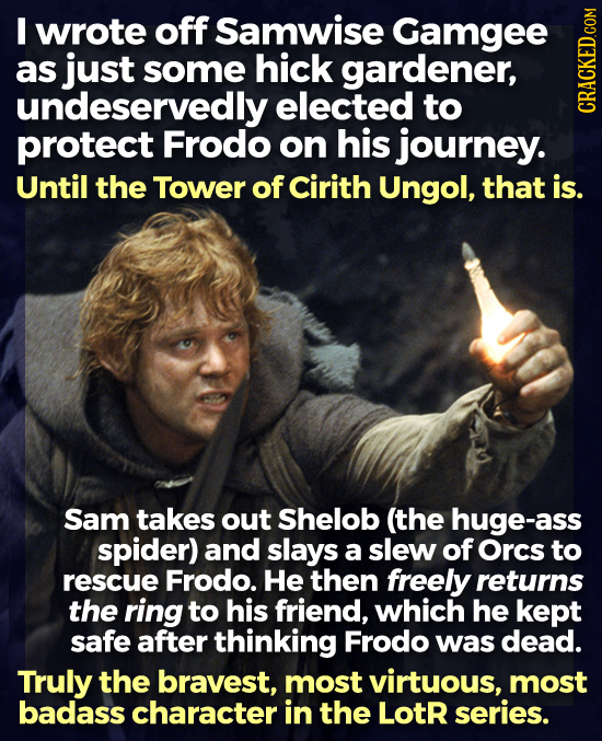 I wrote off Samwise Gamgee as just some hick gardener, undeservedly elected to HA protect Frodo on his journey. Until the Tower of Cirith Ungol, that 